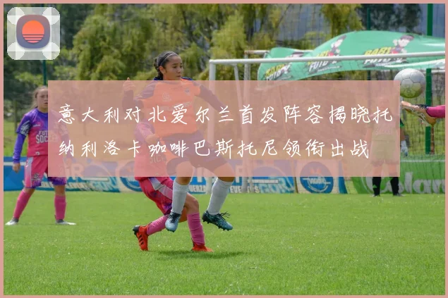 意大利对北爱尔兰首发阵容揭晓托纳利洛卡咖啡巴斯托尼领衔出战