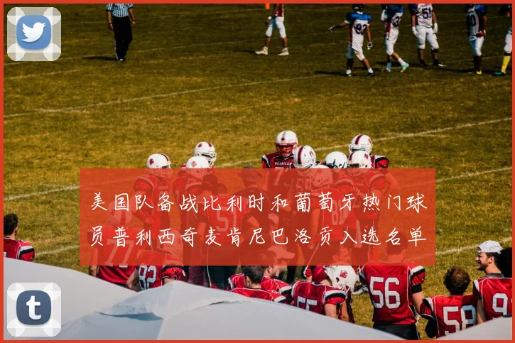美国队备战比利时和葡萄牙热门球员普利西奇麦肯尼巴洛贡入选名单