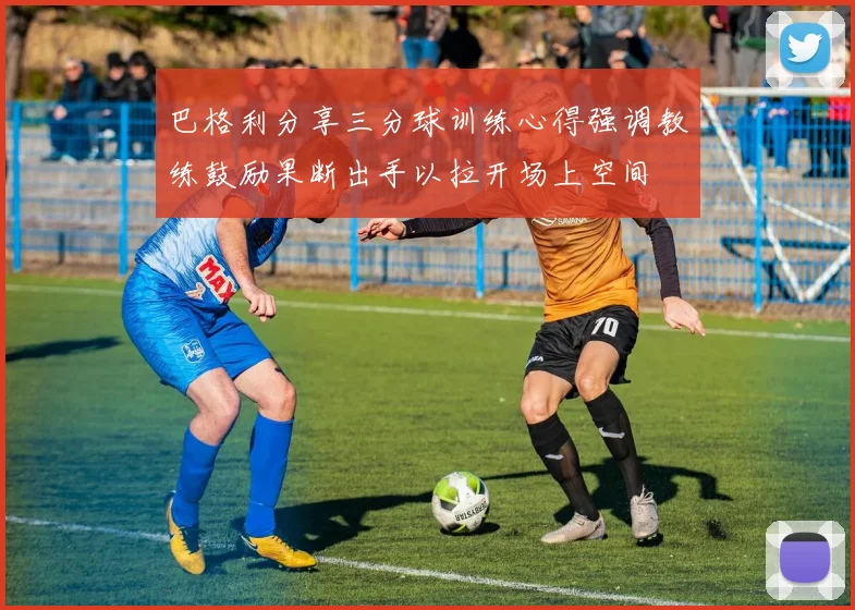 巴格利分享三分球训练心得强调教练鼓励果断出手以拉开场上空间