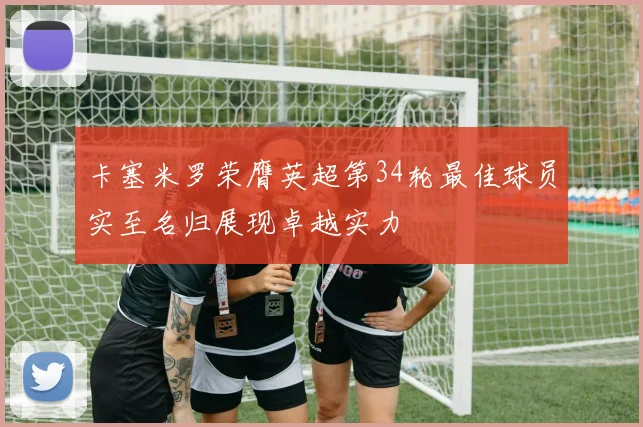 卡塞米罗荣膺英超第34轮最佳球员实至名归展现卓越实力