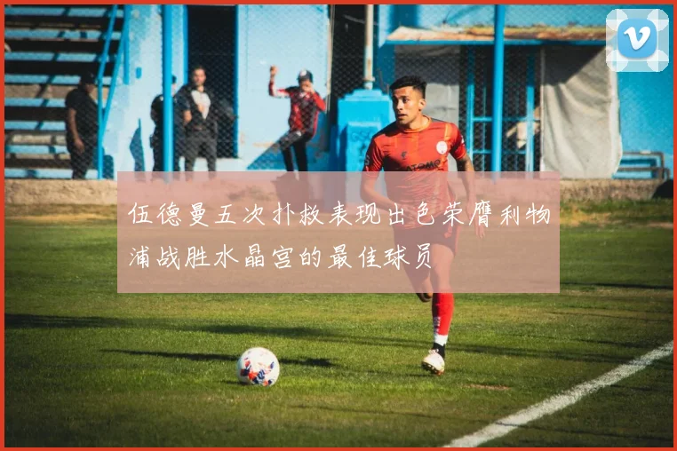 伍德曼五次扑救表现出色荣膺利物浦战胜水晶宫的最佳球员