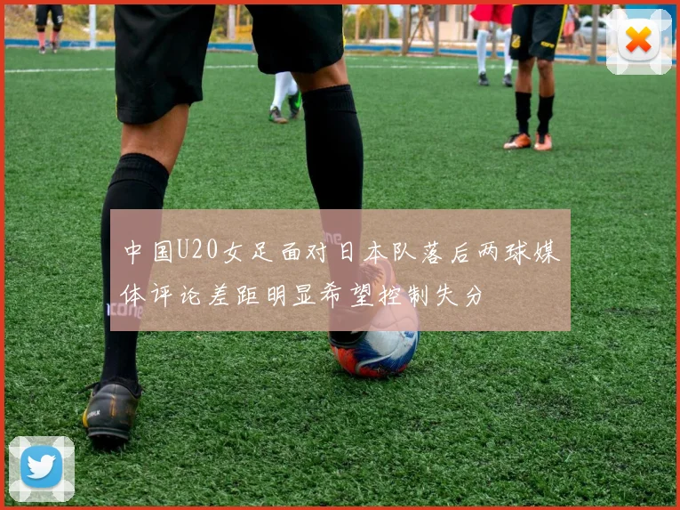 中国U20女足面对日本队落后两球媒体评论差距明显希望控制失分