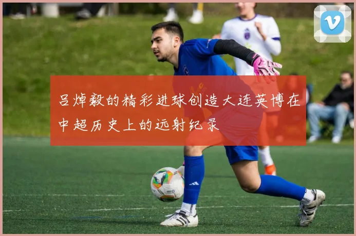 吕焯毅的精彩进球创造大连英博在中超历史上的远射纪录