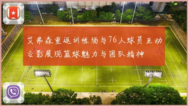 艾弗森重返训练场与76人球员互动合影展现篮球魅力与团队精神