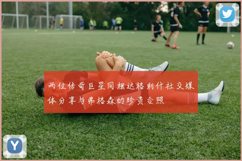 两位传奇巨星同框达格利什社交媒体分享与弗格森的珍贵合照